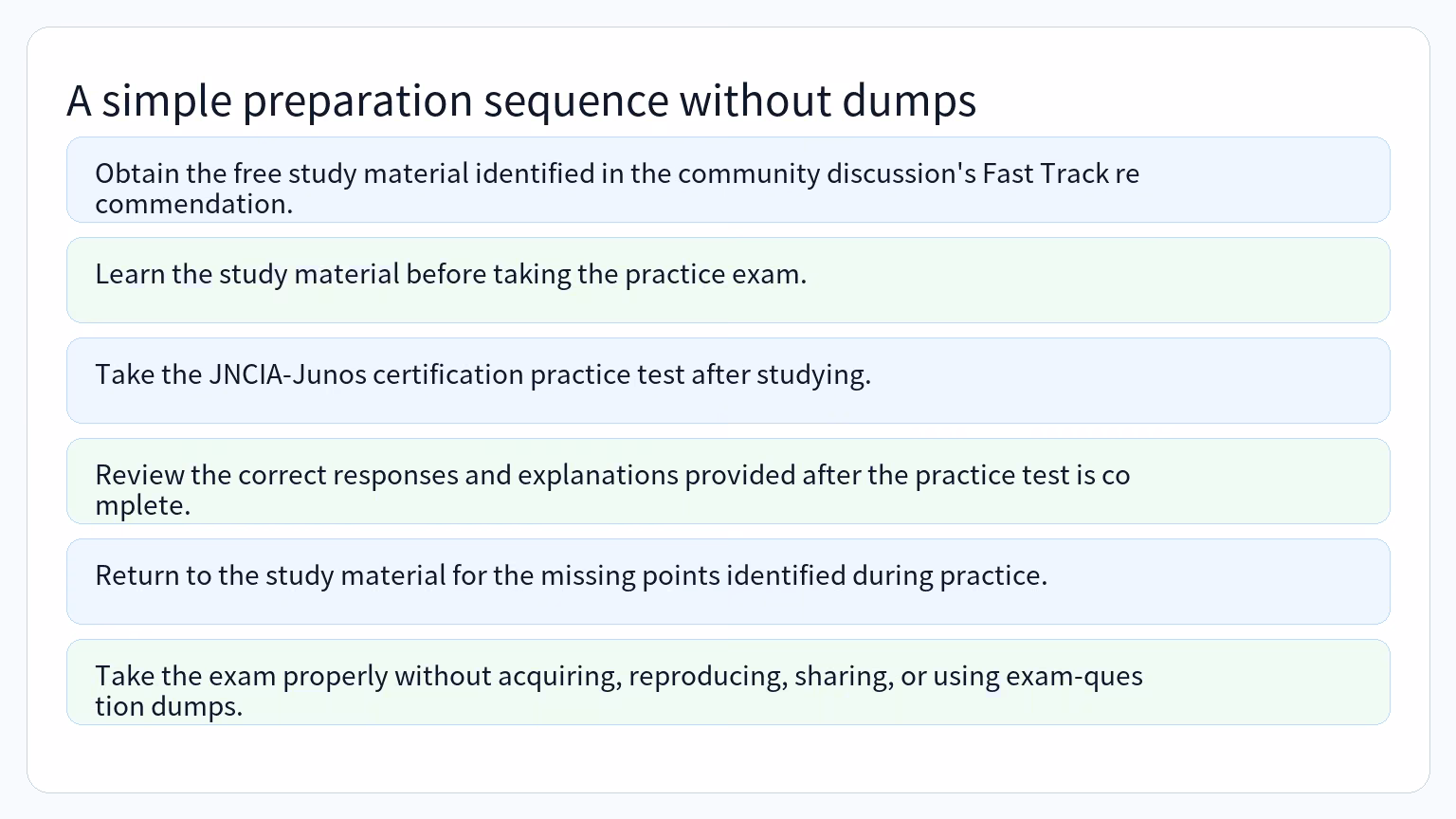 Process for A simple preparation sequence without dumps: Obtain the free study material identified in the community discussion's Fast Track recommendation., Learn the study material before taking the practice exam., Take the JNCIA-Junos certification practice test after studying., Review the correct responses and explanations provided after the practice test is complete., Return to the study material for the missing points identified during practice., Take the exam properly without acquiring, reproducing, sharing, or using exam-question dumps..